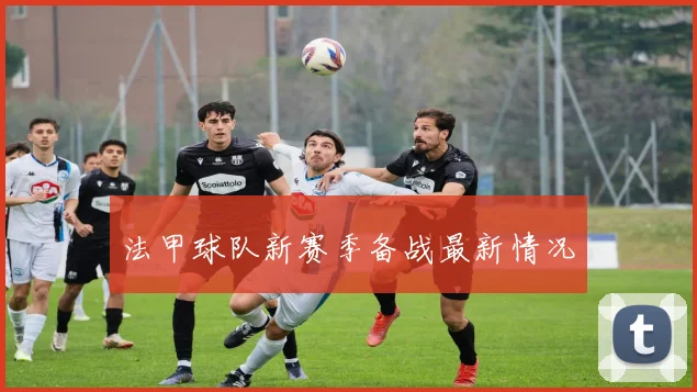 法甲球队新赛季备战最新情况