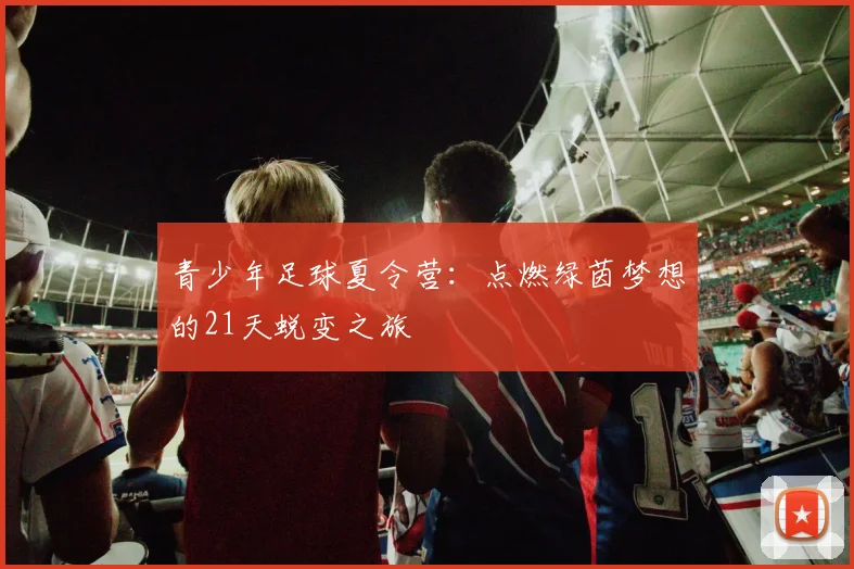 青少年足球夏令营：点燃绿茵梦想的21天蜕变之旅